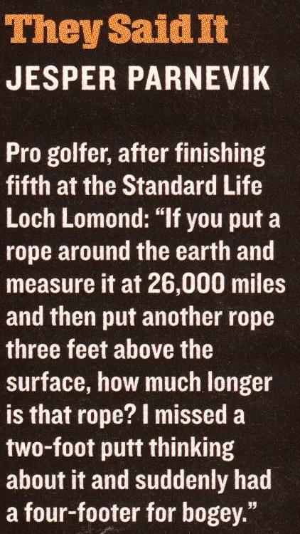 Description: Description: Description: Description: Description: Description: Description: Description: Description: Description: THEY SAID IT: Jesper Parnevik,
		pro golfer, after finishing fifth at the Standard Life Loch Lomond:
		`If you put a rope around the earth and measure it at 26,000 miles
		and then put another rope three feet above the surface, how much 
		longer is that rope? I missed a two-foot putt thinking about it and
		suddenly had a four-footer for bogey.'